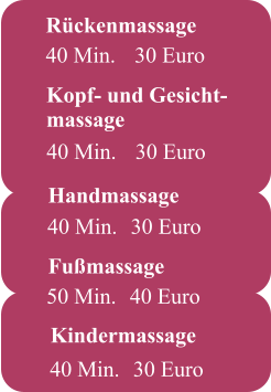 Kindermassage     40 Min.	30 Euro Fußmassage  50 Min.	40 Euro Rückenmassage 40 Min.	 30 Euro    40 Min.	 30 Euro Kopf- und Gesicht- massage  Handmassage  40 Min.	30 Euro