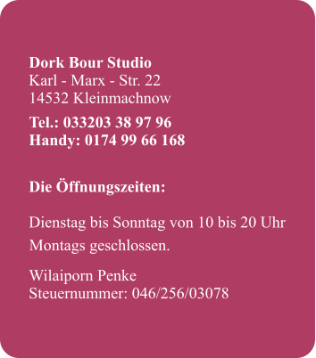Dork Bour Studio Karl - Marx - Str. 22 14532 Kleinmachnow     Die ffnungszeiten: 		 Dienstag bis Sonntag von 10 bis 20 Uhr   Wilaiporn Penke Steuernummer: 046/256/03078  Tel.: 033203 38 97 96 Handy: 0174 99 66 168 Montags geschlossen.